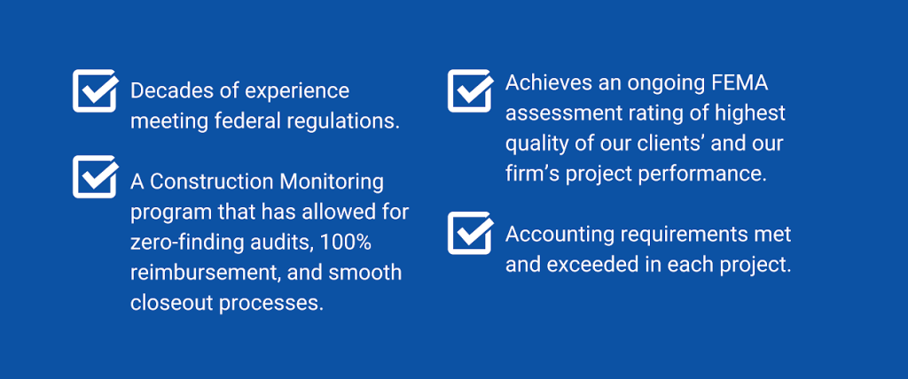 Decades of experience meeting federal regulations. Achieves an ongoing FEMA
assessment rating of highest
quality of our clients' and our
firm's project performance.
Accounting requirements met
and exceeded in each project. A Construction Monitoring
program that has allowed for
zero-finding audits, 100%
reimbursement, and smooth
closeout processes.